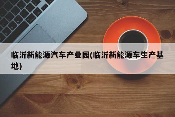 临沂新能源汽车产业园(临沂新能源车生产基地) 第1张