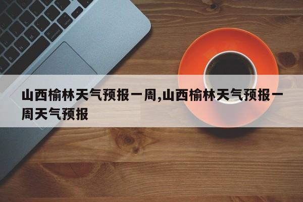 山西榆林天气预报一周,山西榆林天气预报一周天气预报