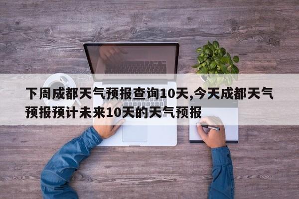 下周成都天气预报查询10天,今天成都天气预报预计未来10天的天气预报