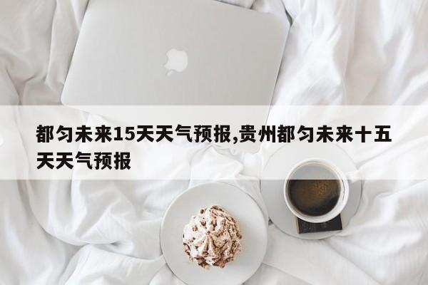 都匀未来15天天气预报,贵州都匀未来十五天天气预报