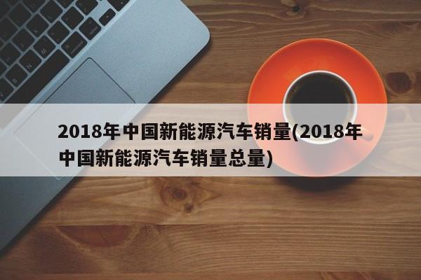 2018年中国新能源汽车销量(2018年中国新能源汽车销量总量)