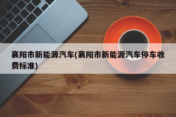 襄阳市新能源汽车(襄阳市新能源汽车停车收费标准)