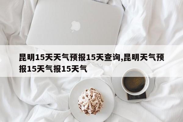 昆明15天天气预报15天查询,昆明天气预报15天气报15天气
