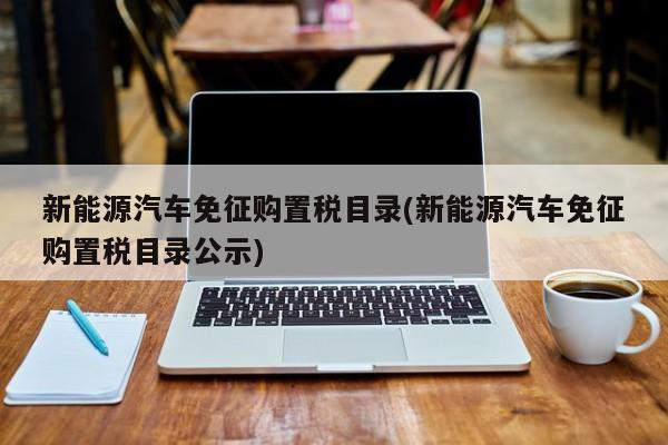 新能源汽车免征购置税目录(新能源汽车免征购置税目录公示)