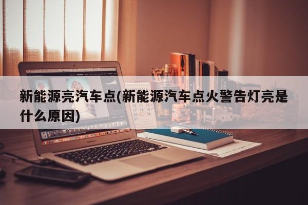 新能源亮汽车点(新能源汽车点火警告灯亮是什么原因) 第1张