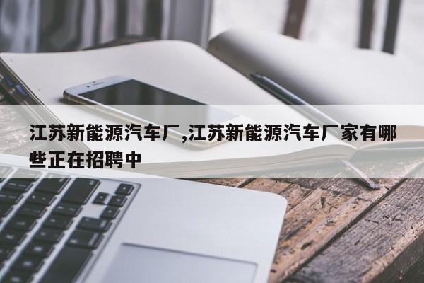 江苏新能源汽车厂,江苏新能源汽车厂家有哪些正在招聘中
