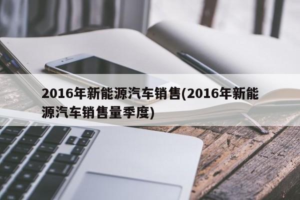 2016年新能源汽车销售(2016年新能源汽车销售量季度)