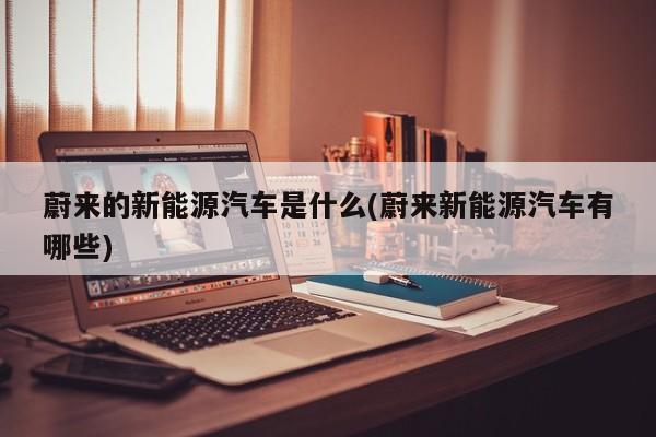 蔚来的新能源汽车是什么(蔚来新能源汽车有哪些)