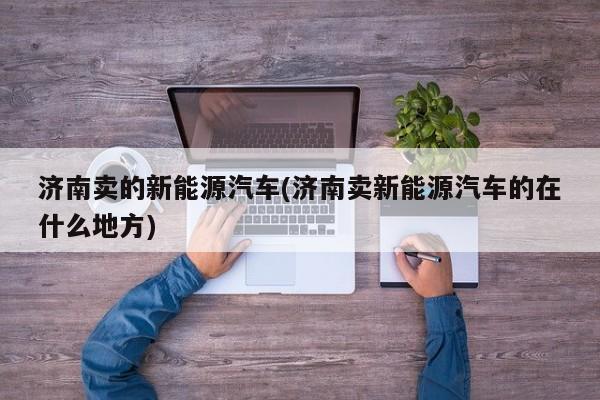 济南卖的新能源汽车(济南卖新能源汽车的在什么地方)