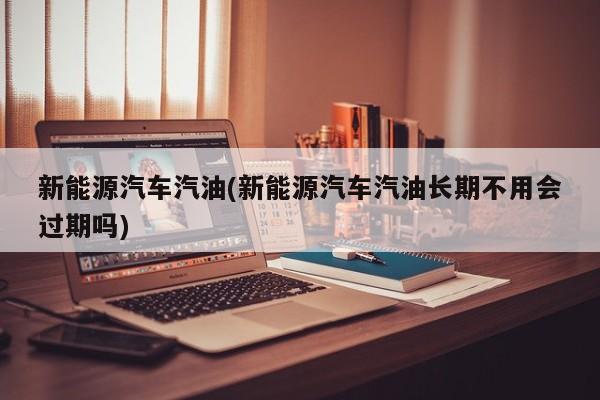新能源汽车汽油(新能源汽车汽油长期不用会过期吗)