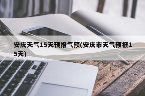 安庆天气15天预报气预(安庆市天气预报15天)