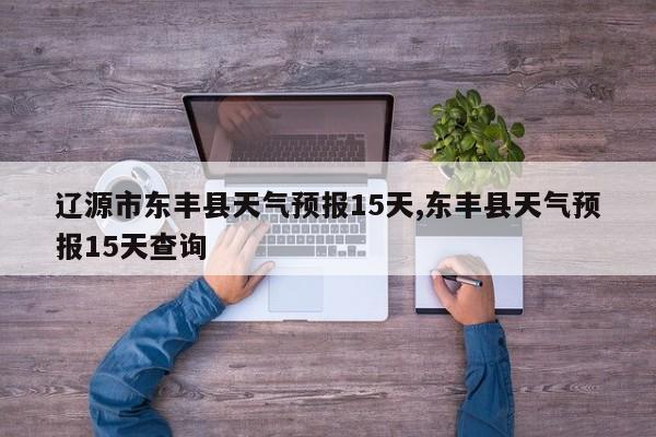 辽源市东丰县天气预报15天,东丰县天气预报15天查询