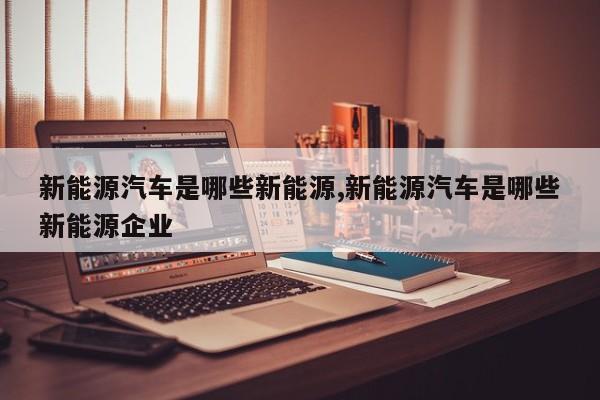 新能源汽车是哪些新能源,新能源汽车是哪些新能源企业