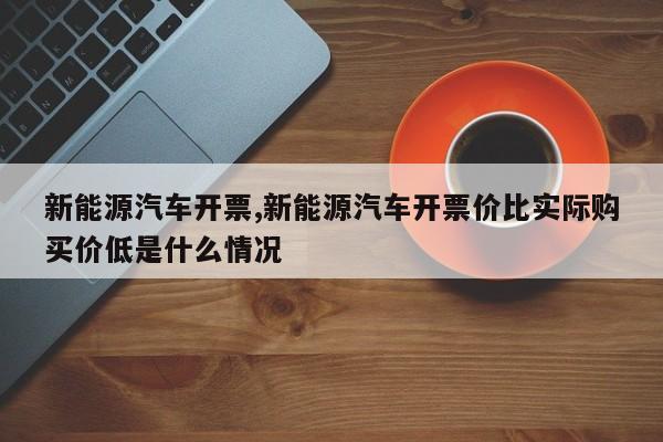 新能源汽车开票,新能源汽车开票价比实际购买价低是什么情况