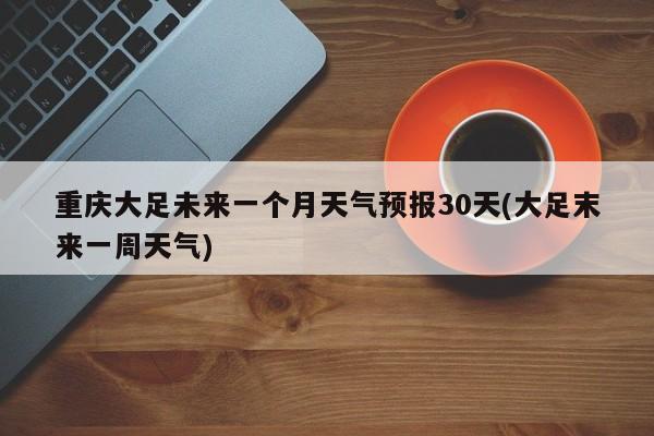 重庆大足未来一个月天气预报30天(大足末来一周天气)