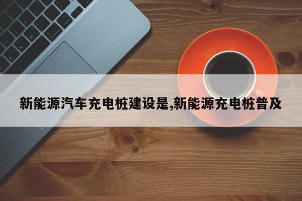 新能源汽车充电桩建设是,新能源充电桩普及