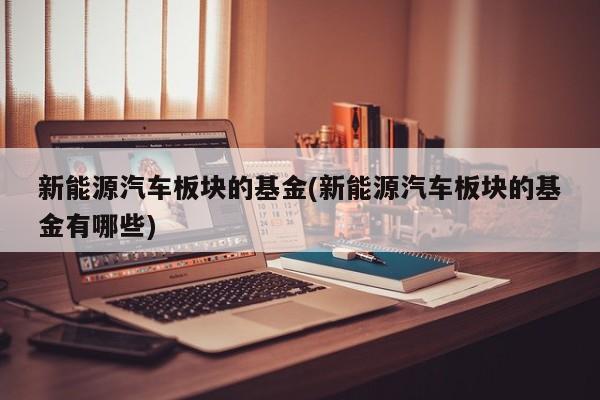 新能源汽车板块的基金(新能源汽车板块的基金有哪些)