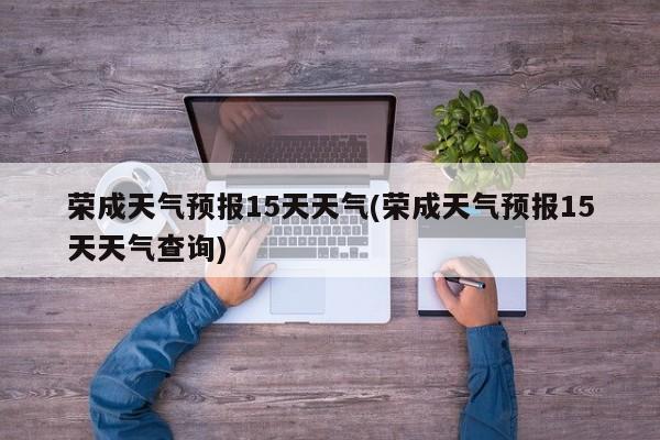 荣成天气预报15天天气(荣成天气预报15天天气查询)