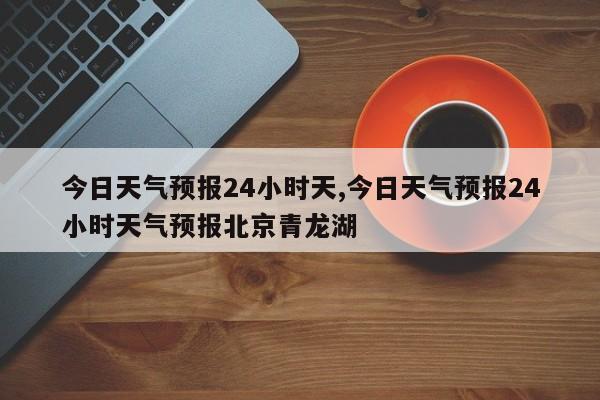 今日天气预报24小时天,今日天气预报24小时天气预报北京青龙湖
