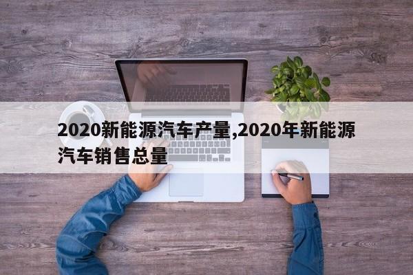 2020新能源汽车产量,2020年新能源汽车销售总量