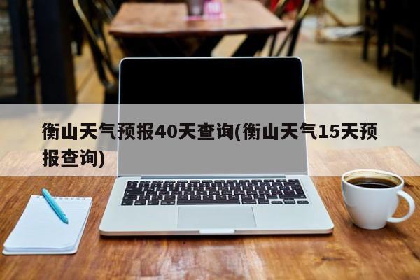 衡山天气预报40天查询(衡山天气15天预报查询)