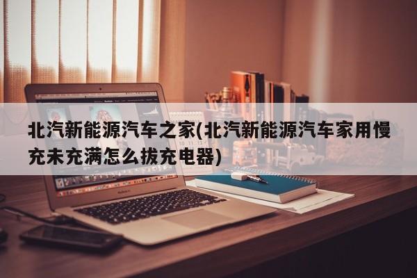 北汽新能源汽车之家(北汽新能源汽车家用慢充未充满怎么拔充电器)