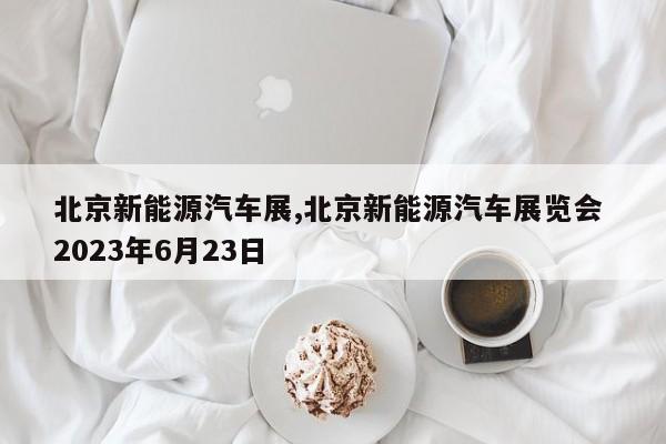 北京新能源汽车展,北京新能源汽车展览会 2023年6月23日