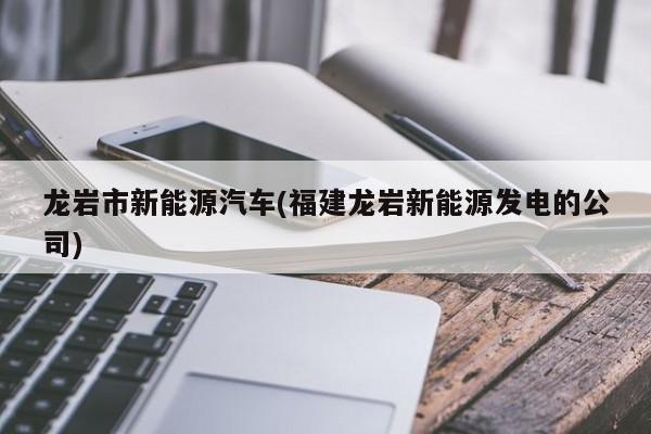 龙岩市新能源汽车(福建龙岩新能源发电的公司)
