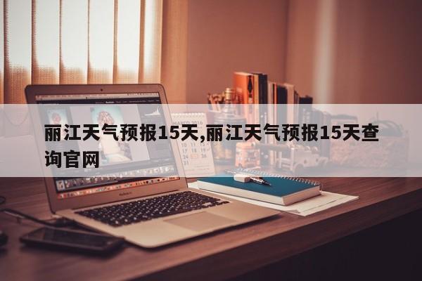 丽江天气预报15天,丽江天气预报15天查询官网