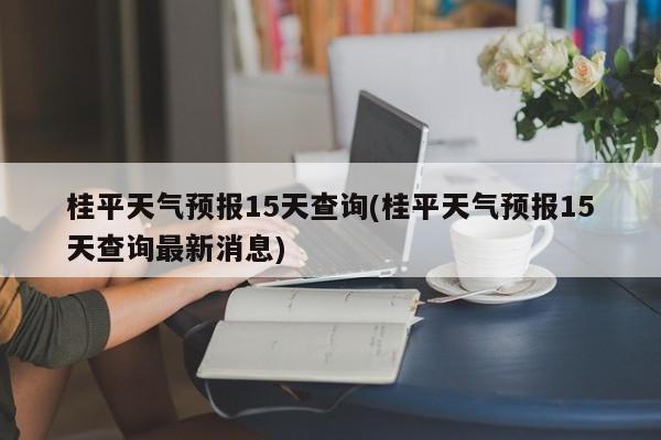桂平天气预报15天查询(桂平天气预报15天查询最新消息)