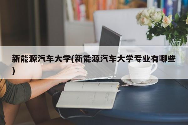 新能源汽车大学(新能源汽车大学专业有哪些)