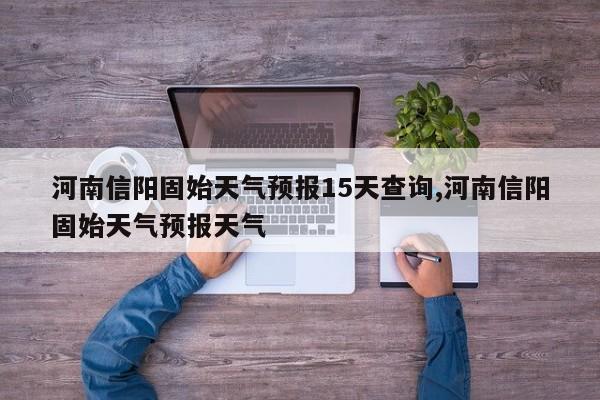 河南信阳固始天气预报15天查询,河南信阳固始天气预报天气