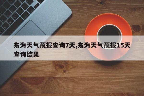 东海天气预报查询7天,东海天气预报15天查询结果