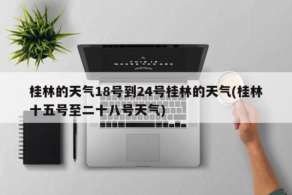桂林的天气18号到24号桂林的天气(桂林十五号至二十八号天气)