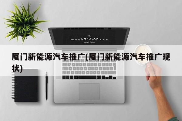 厦门新能源汽车推广(厦门新能源汽车推广现状)