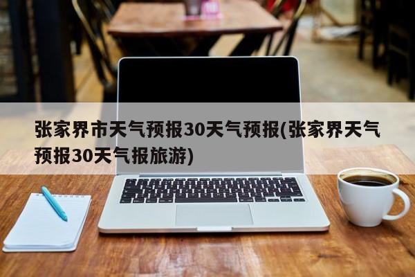 张家界市天气预报30天气预报(张家界天气预报30天气报旅游)