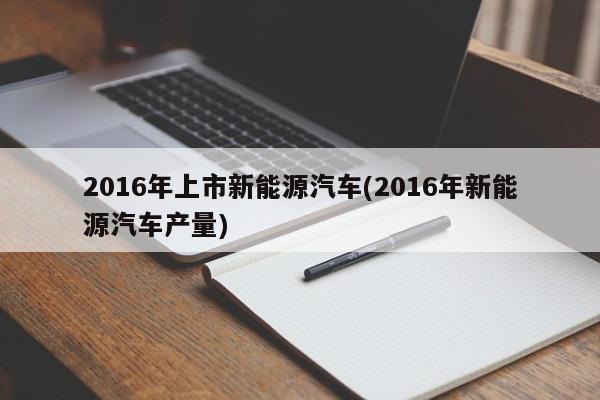 2016年上市新能源汽车(2016年新能源汽车产量)