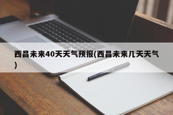 西昌未来40天天气预报(西昌未来几天天气)