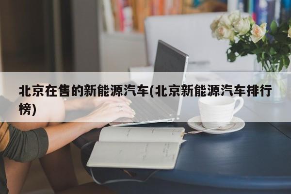 北京在售的新能源汽车(北京新能源汽车排行榜)