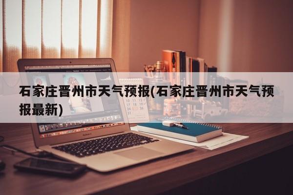 石家庄晋州市天气预报(石家庄晋州市天气预报最新)