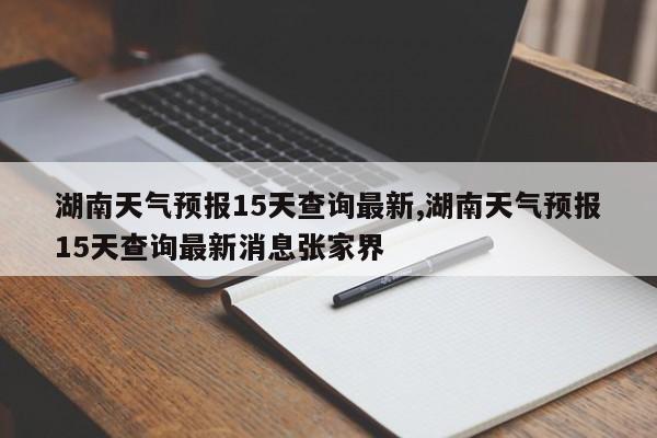 湖南天气预报15天查询最新,湖南天气预报15天查询最新消息张家界