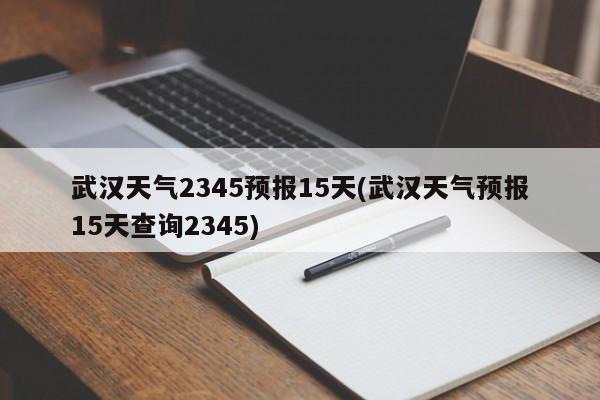 武汉天气2345预报15天(武汉天气预报15天查询2345)