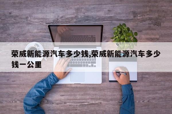 荣威新能源汽车多少钱,荣威新能源汽车多少钱一公里