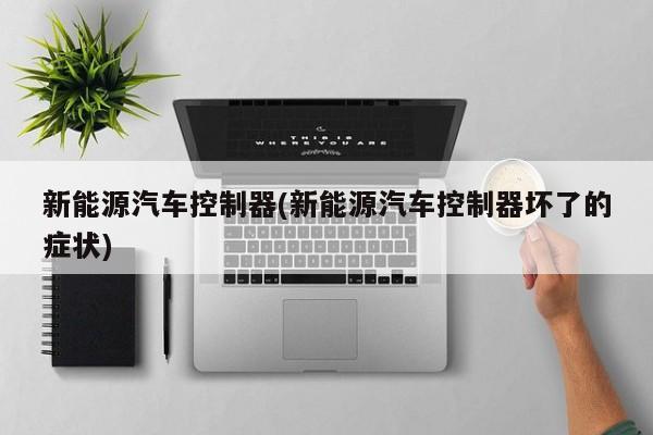 新能源汽车控制器(新能源汽车控制器坏了的症状)