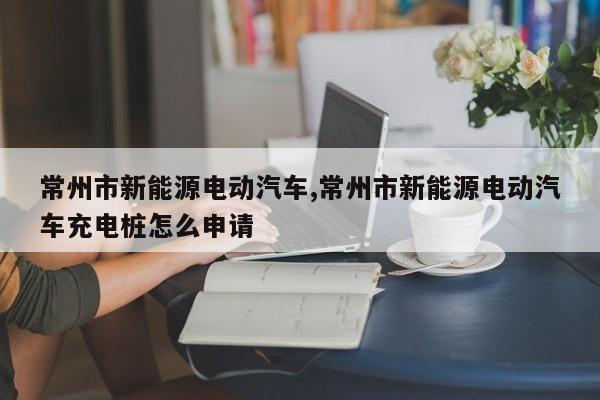 常州市新能源电动汽车,常州市新能源电动汽车充电桩怎么申请