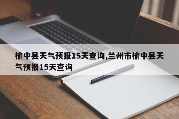 榆中县天气预报15天查询,兰州市榆中县天气预报15天查询