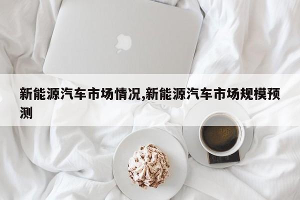 新能源汽车市场情况,新能源汽车市场规模预测