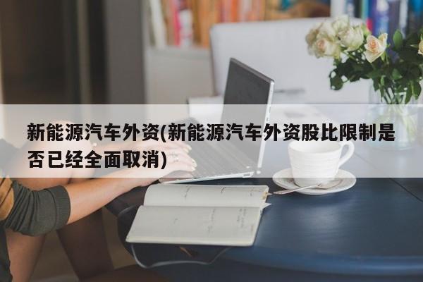 新能源汽车外资(新能源汽车外资股比限制是否已经全面取消)