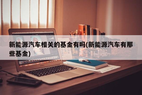 新能源汽车相关的基金有吗(新能源汽车有那些基金)
