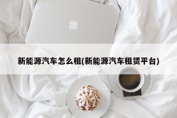 新能源汽车怎么租(新能源汽车租赁平台)